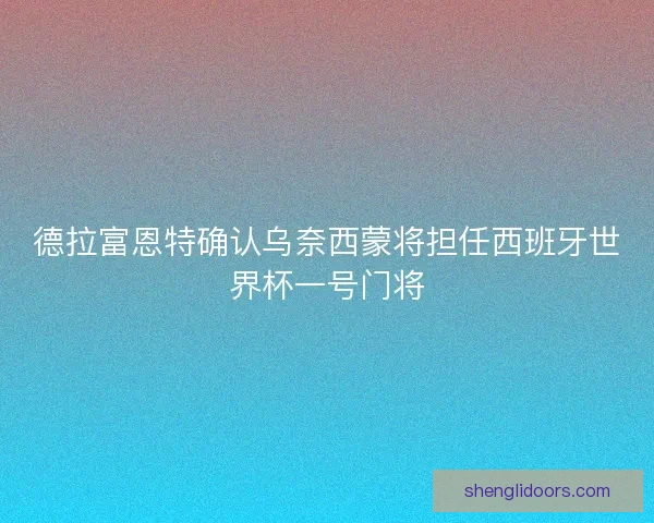德拉富恩特确认乌奈西蒙将担任西班牙世界杯一号门将