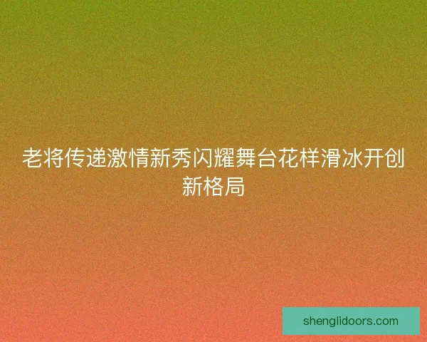 老将传递激情新秀闪耀舞台花样滑冰开创新格局