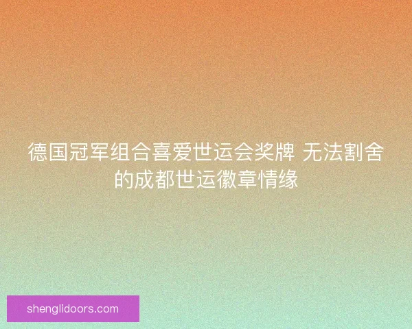 德国冠军组合喜爱世运会奖牌 无法割舍的成都世运徽章情缘