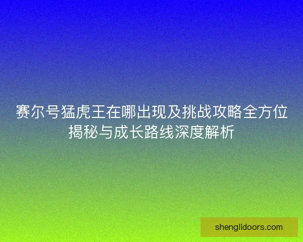 赛尔号猛虎王在哪出现及挑战攻略全方位揭秘与成长路线深度解析