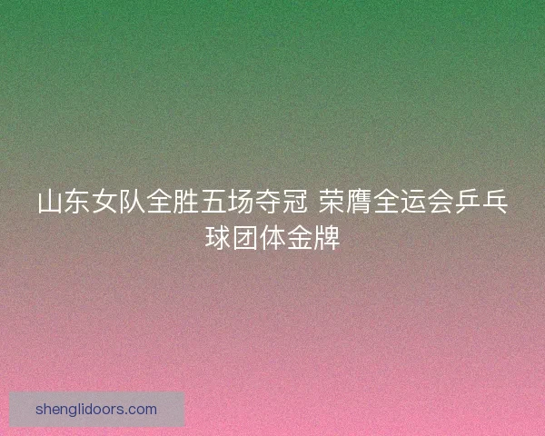 山东女队全胜五场夺冠 荣膺全运会乒乓球团体金牌