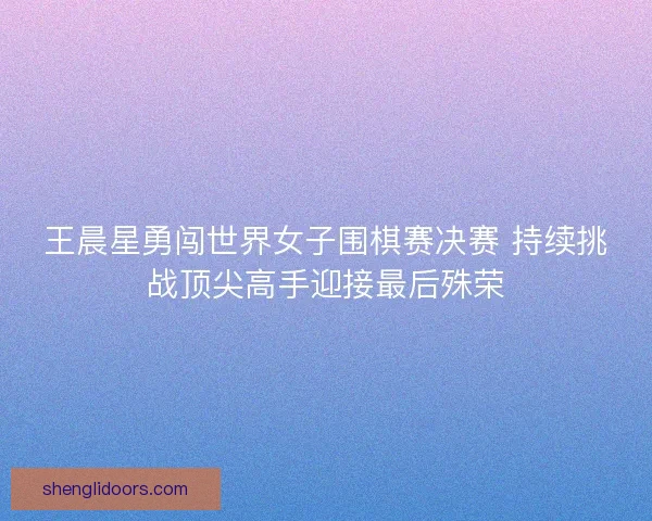 王晨星勇闯世界女子围棋赛决赛 持续挑战顶尖高手迎接最后殊荣