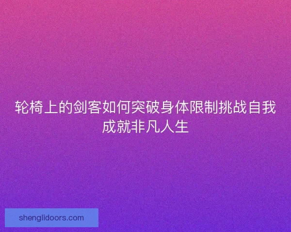轮椅上的剑客如何突破身体限制挑战自我成就非凡人生