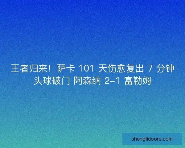 王者归来！萨卡 101 天伤愈复出 7 分钟头球破门 阿森纳 2-1 富勒姆