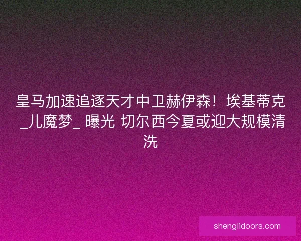皇马加速追逐天才中卫赫伊森！埃基蒂克 _儿魔梦_ 曝光 切尔西今夏或迎大规模清洗