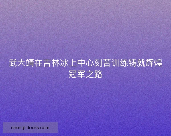 武大靖在吉林冰上中心刻苦训练铸就辉煌冠军之路