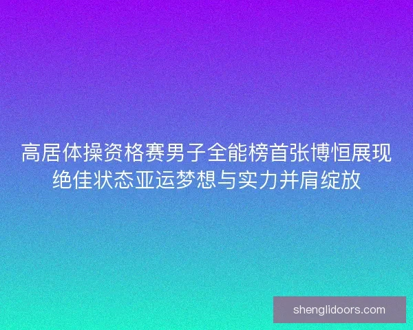 高居体操资格赛男子全能榜首张博恒展现绝佳状态亚运梦想与实力并肩绽放