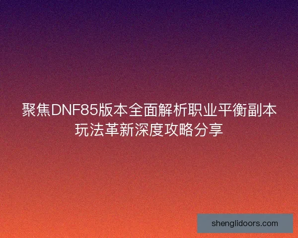 聚焦DNF85版本全面解析职业平衡副本玩法革新深度攻略分享