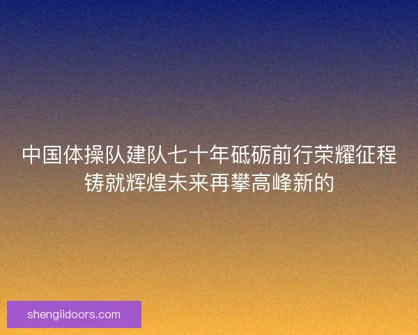 中国体操队建队七十年砥砺前行荣耀征程铸就辉煌未来再攀高峰新的